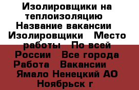 Изолировщики на теплоизоляцию › Название вакансии ­ Изолировщики › Место работы ­ По всей России - Все города Работа » Вакансии   . Ямало-Ненецкий АО,Ноябрьск г.